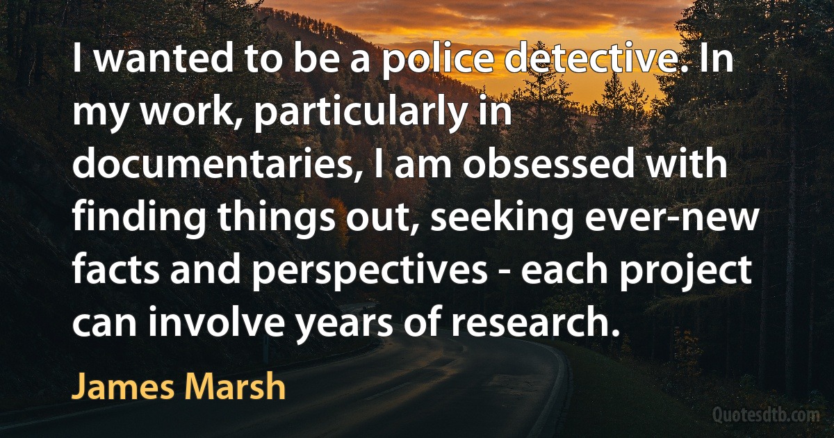 I wanted to be a police detective. In my work, particularly in documentaries, I am obsessed with finding things out, seeking ever-new facts and perspectives - each project can involve years of research. (James Marsh)