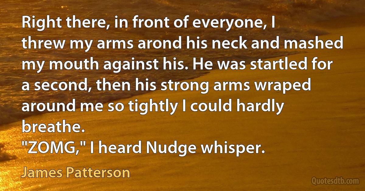 Right there, in front of everyone, I threw my arms arond his neck and mashed my mouth against his. He was startled for a second, then his strong arms wraped around me so tightly I could hardly breathe.
"ZOMG," I heard Nudge whisper. (James Patterson)