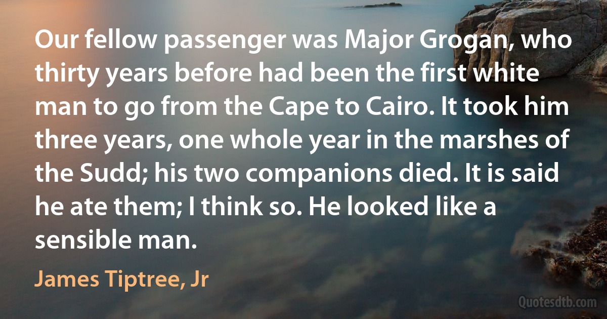 Our fellow passenger was Major Grogan, who thirty years before had been the first white man to go from the Cape to Cairo. It took him three years, one whole year in the marshes of the Sudd; his two companions died. It is said he ate them; I think so. He looked like a sensible man. (James Tiptree, Jr)