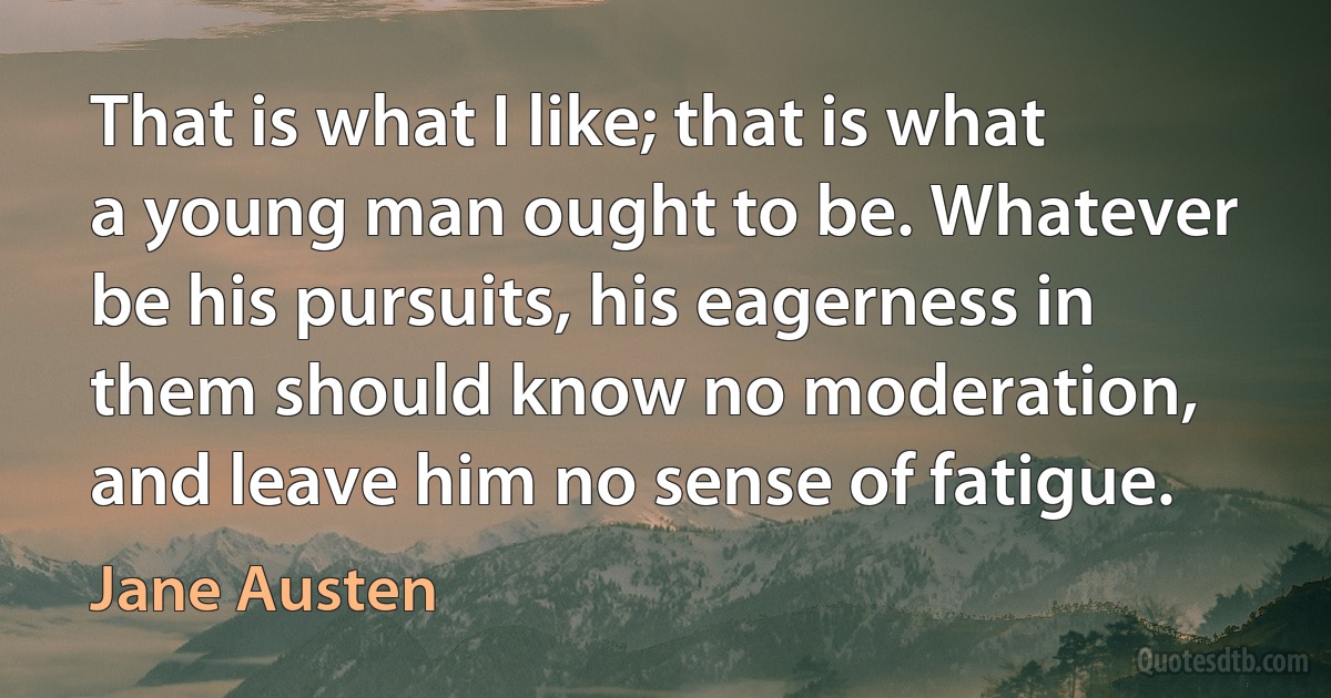 That is what I like; that is what a young man ought to be. Whatever be his pursuits, his eagerness in them should know no moderation, and leave him no sense of fatigue. (Jane Austen)