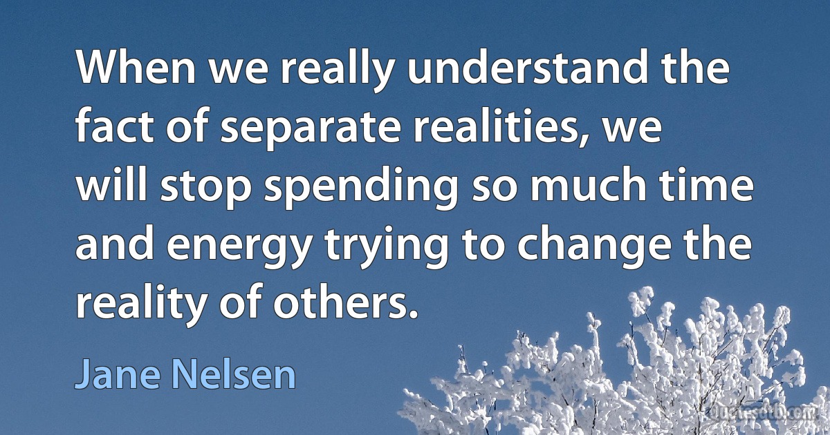 When we really understand the fact of separate realities, we will stop spending so much time and energy trying to change the reality of others. (Jane Nelsen)