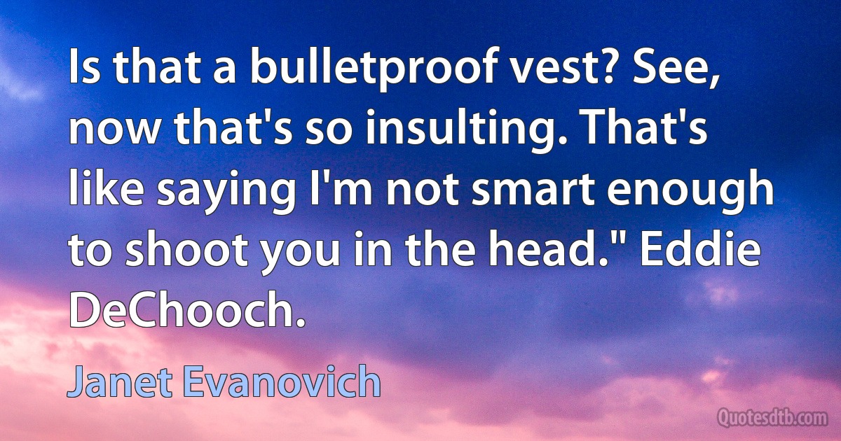 Is that a bulletproof vest? See, now that's so insulting. That's like saying I'm not smart enough to shoot you in the head." Eddie DeChooch. (Janet Evanovich)