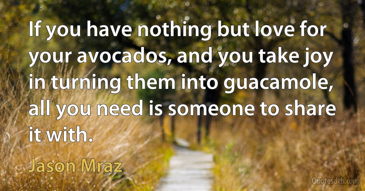 If you have nothing but love for your avocados, and you take joy in turning them into guacamole, all you need is someone to share it with. (Jason Mraz)