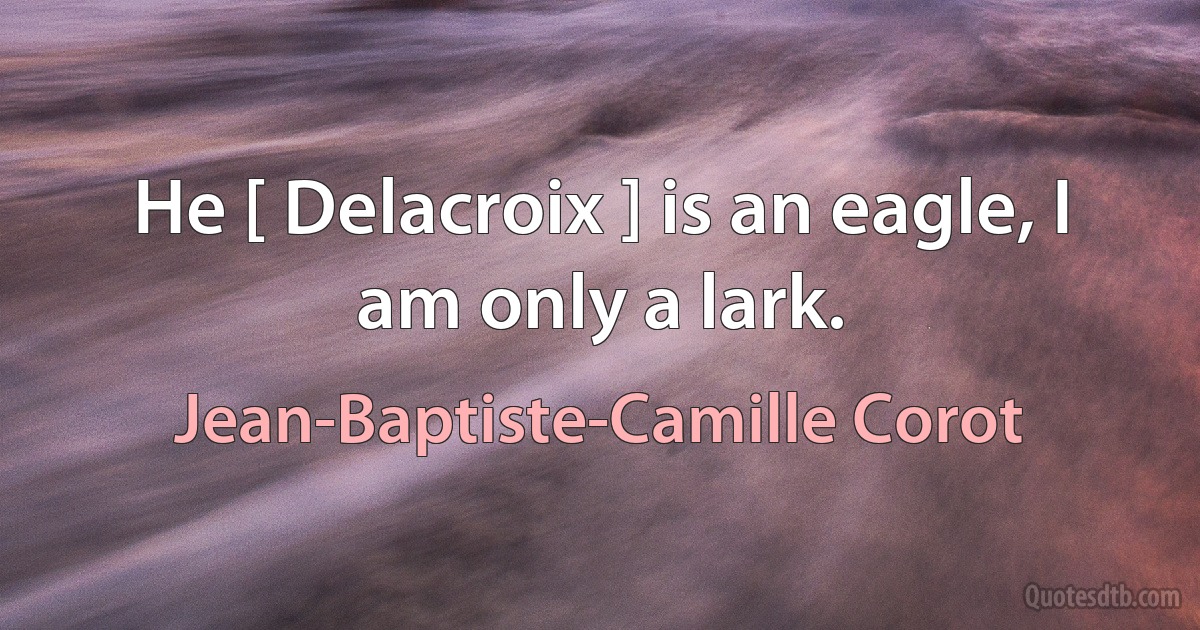 He [ Delacroix ] is an eagle, I am only a lark. (Jean-Baptiste-Camille Corot)