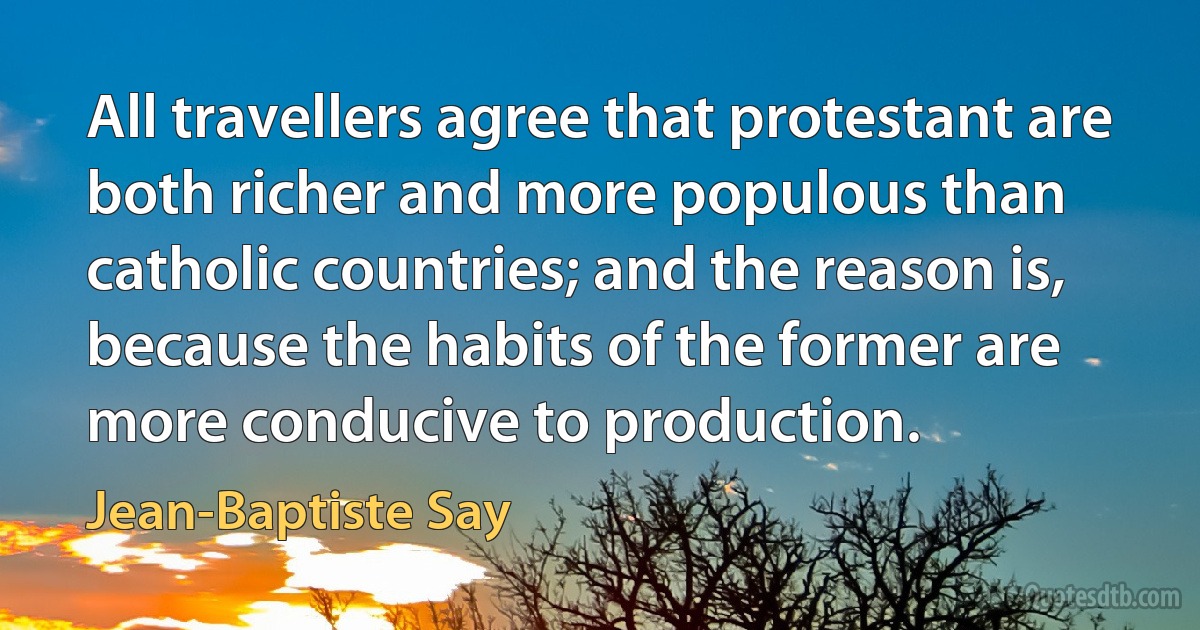 All travellers agree that protestant are both richer and more populous than catholic countries; and the reason is, because the habits of the former are more conducive to production. (Jean-Baptiste Say)