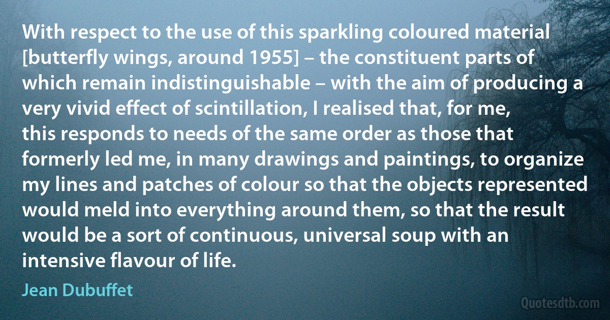 With respect to the use of this sparkling coloured material [butterfly wings, around 1955] – the constituent parts of which remain indistinguishable – with the aim of producing a very vivid effect of scintillation, I realised that, for me, this responds to needs of the same order as those that formerly led me, in many drawings and paintings, to organize my lines and patches of colour so that the objects represented would meld into everything around them, so that the result would be a sort of continuous, universal soup with an intensive flavour of life. (Jean Dubuffet)