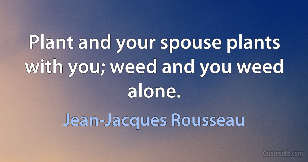 Plant and your spouse plants with you; weed and you weed alone. (Jean-Jacques Rousseau)