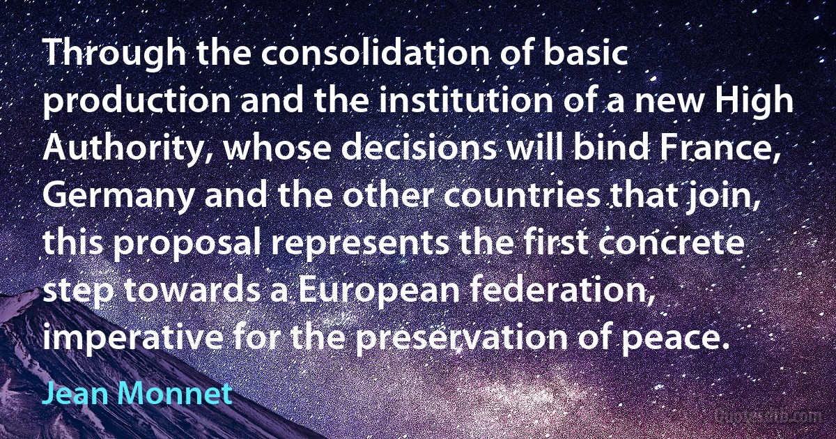 Through the consolidation of basic production and the institution of a new High Authority, whose decisions will bind France, Germany and the other countries that join, this proposal represents the first concrete step towards a European federation, imperative for the preservation of peace. (Jean Monnet)