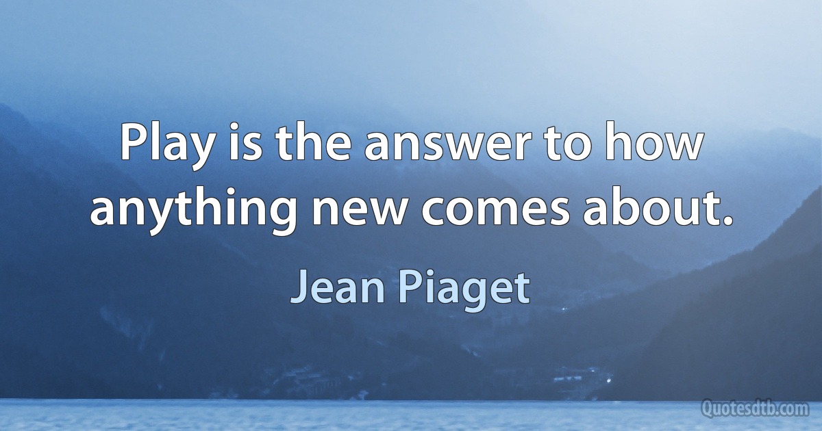 Play is the answer to how anything new comes about. (Jean Piaget)