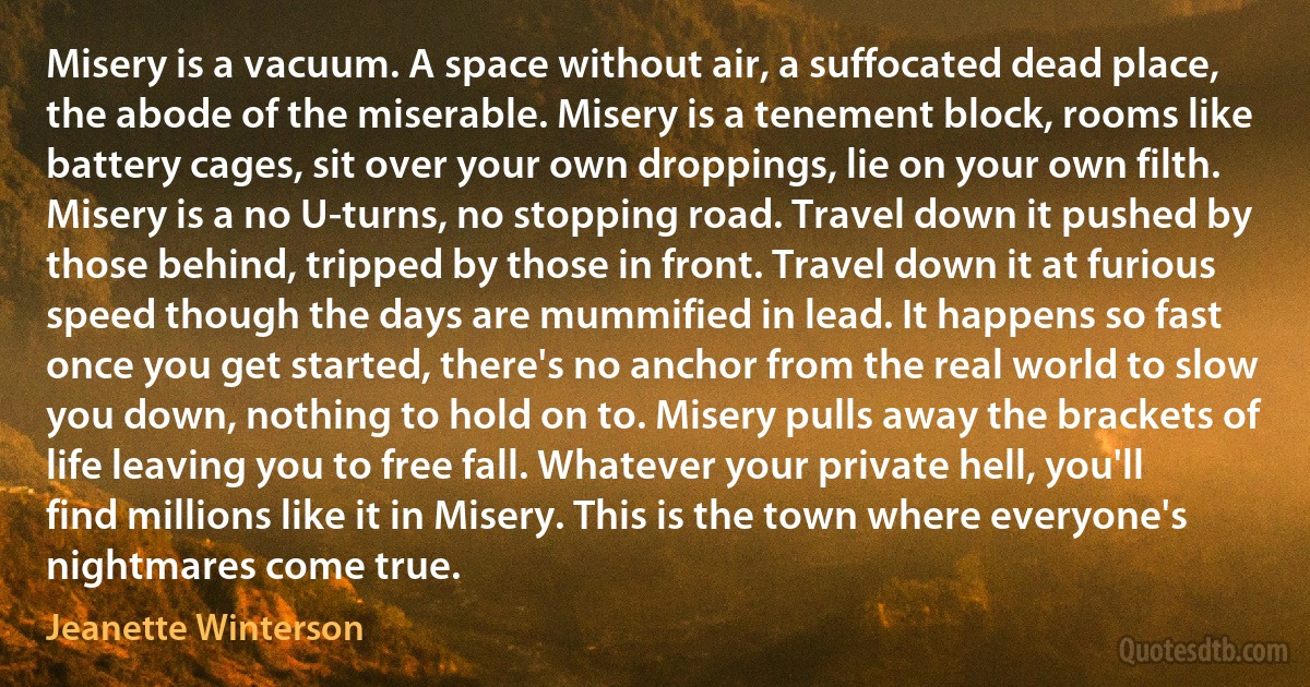 Misery is a vacuum. A space without air, a suffocated dead place, the abode of the miserable. Misery is a tenement block, rooms like battery cages, sit over your own droppings, lie on your own filth. Misery is a no U-turns, no stopping road. Travel down it pushed by those behind, tripped by those in front. Travel down it at furious speed though the days are mummified in lead. It happens so fast once you get started, there's no anchor from the real world to slow you down, nothing to hold on to. Misery pulls away the brackets of life leaving you to free fall. Whatever your private hell, you'll find millions like it in Misery. This is the town where everyone's nightmares come true. (Jeanette Winterson)