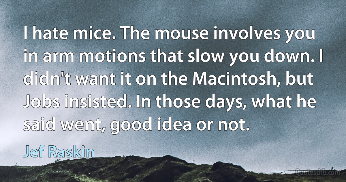 I hate mice. The mouse involves you in arm motions that slow you down. I didn't want it on the Macintosh, but Jobs insisted. In those days, what he said went, good idea or not. (Jef Raskin)