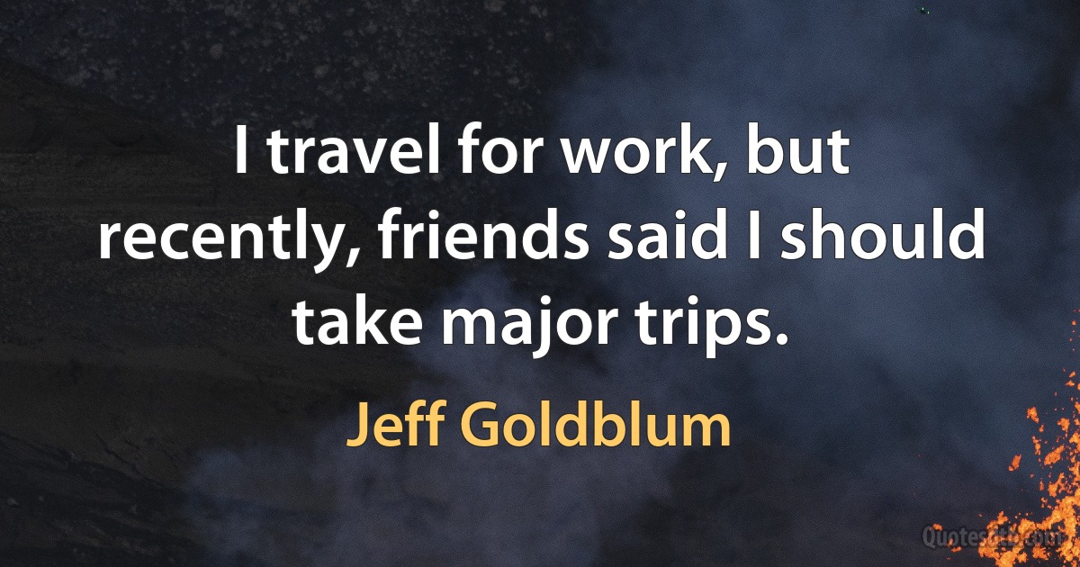 I travel for work, but recently, friends said I should take major trips. (Jeff Goldblum)