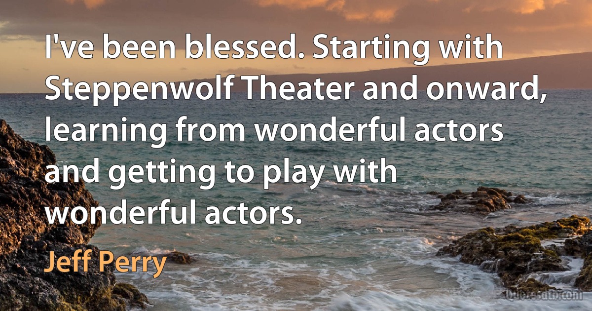 I've been blessed. Starting with Steppenwolf Theater and onward, learning from wonderful actors and getting to play with wonderful actors. (Jeff Perry)