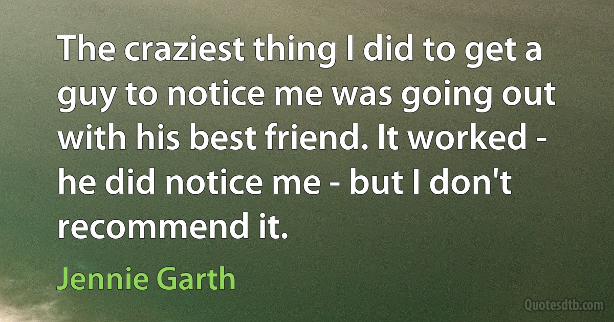 The craziest thing I did to get a guy to notice me was going out with his best friend. It worked - he did notice me - but I don't recommend it. (Jennie Garth)