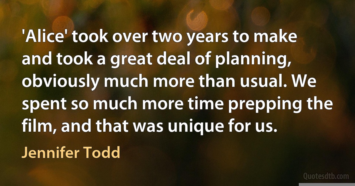 'Alice' took over two years to make and took a great deal of planning, obviously much more than usual. We spent so much more time prepping the film, and that was unique for us. (Jennifer Todd)