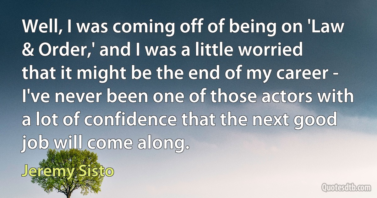 Well, I was coming off of being on 'Law & Order,' and I was a little worried that it might be the end of my career - I've never been one of those actors with a lot of confidence that the next good job will come along. (Jeremy Sisto)