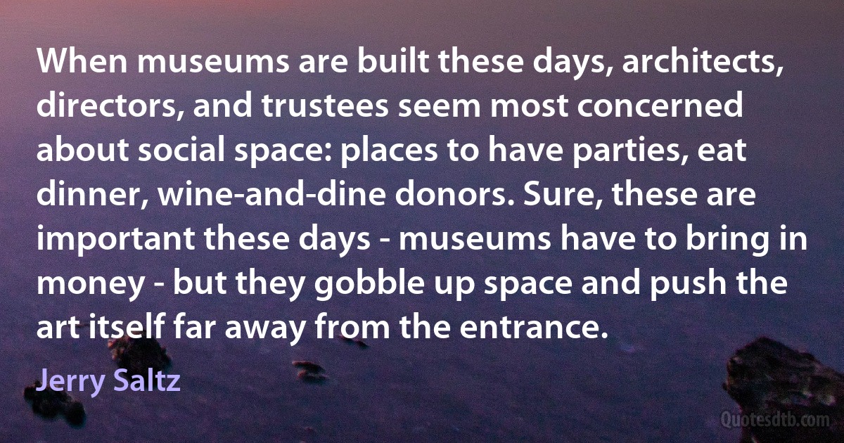 When museums are built these days, architects, directors, and trustees seem most concerned about social space: places to have parties, eat dinner, wine-and-dine donors. Sure, these are important these days - museums have to bring in money - but they gobble up space and push the art itself far away from the entrance. (Jerry Saltz)