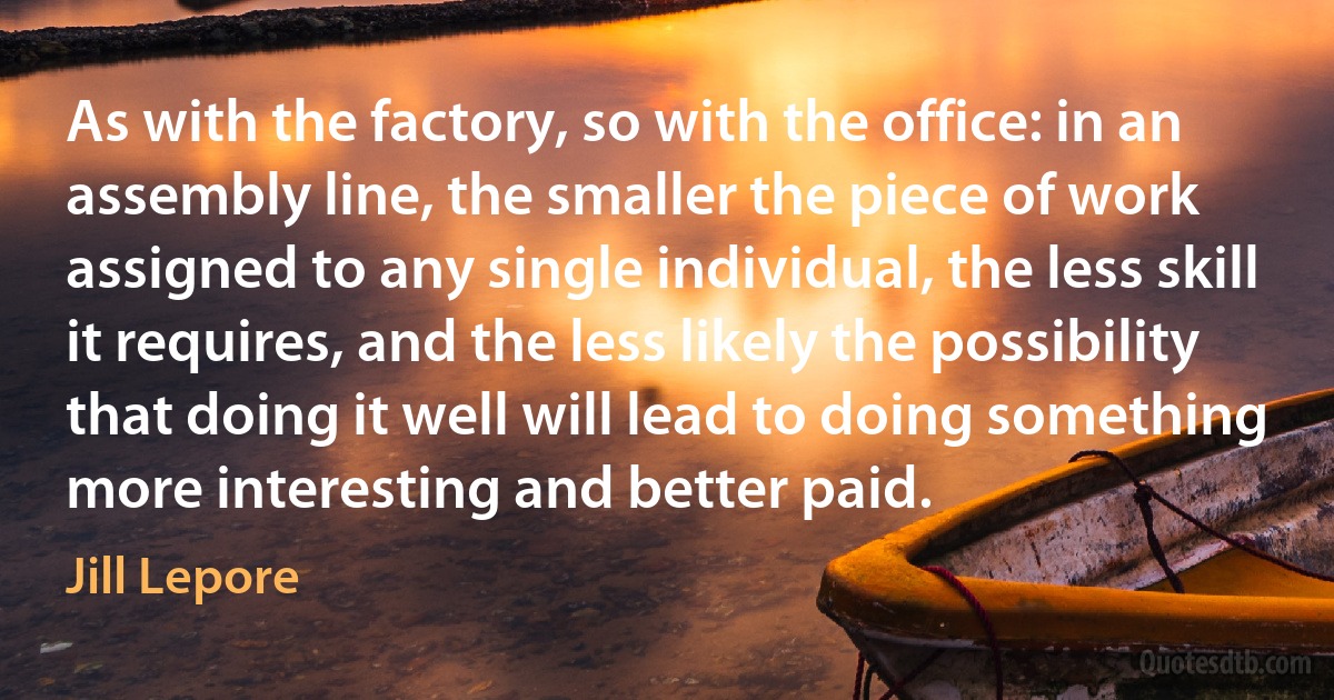 As with the factory, so with the office: in an assembly line, the smaller the piece of work assigned to any single individual, the less skill it requires, and the less likely the possibility that doing it well will lead to doing something more interesting and better paid. (Jill Lepore)