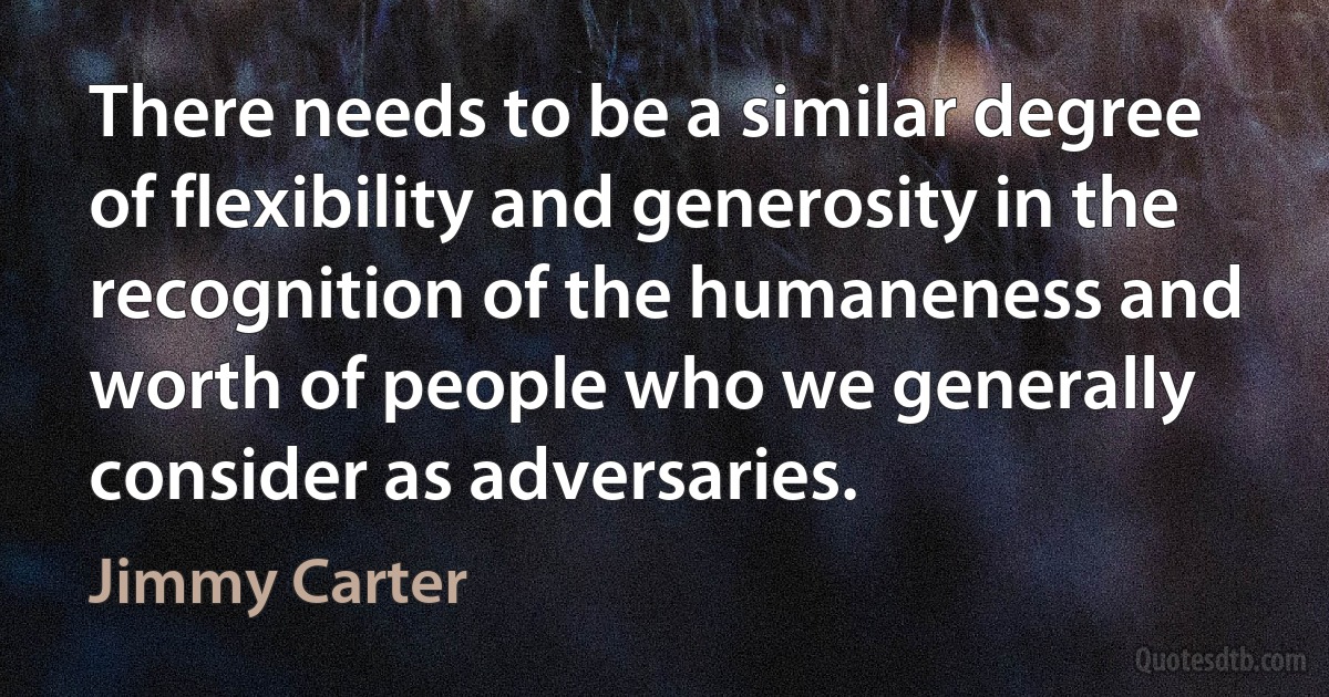 There needs to be a similar degree of flexibility and generosity in the recognition of the humaneness and worth of people who we generally consider as adversaries. (Jimmy Carter)