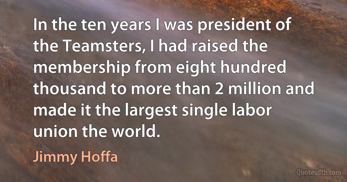 In the ten years I was president of the Teamsters, I had raised the membership from eight hundred thousand to more than 2 million and made it the largest single labor union the world. (Jimmy Hoffa)