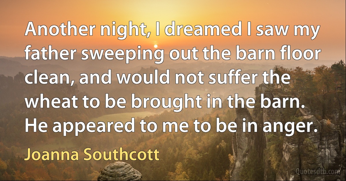 Another night, I dreamed I saw my father sweeping out the barn floor clean, and would not suffer the wheat to be brought in the barn. He appeared to me to be in anger. (Joanna Southcott)