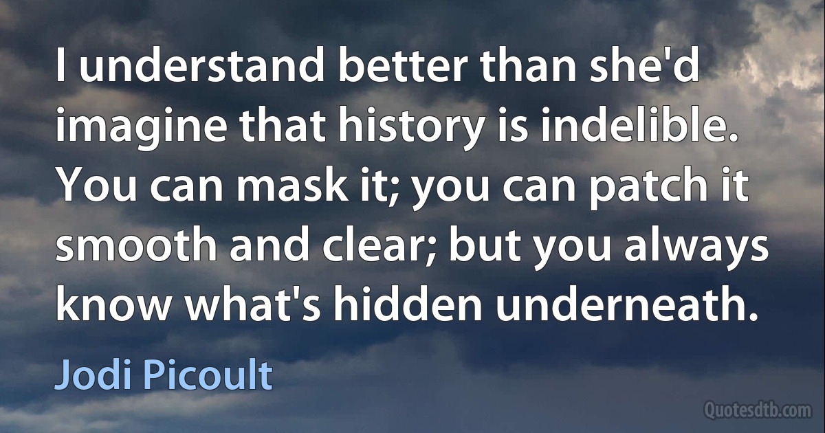 I understand better than she'd imagine that history is indelible. You can mask it; you can patch it smooth and clear; but you always know what's hidden underneath. (Jodi Picoult)