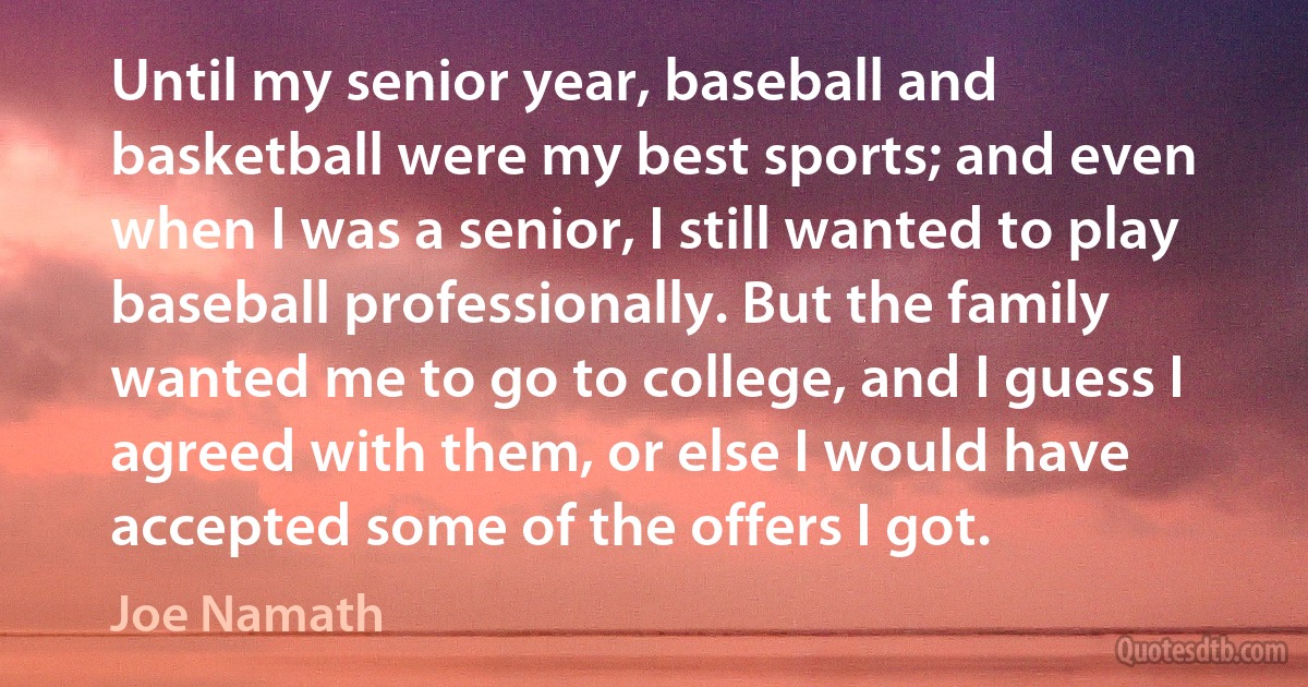 Until my senior year, baseball and basketball were my best sports; and even when I was a senior, I still wanted to play baseball professionally. But the family wanted me to go to college, and I guess I agreed with them, or else I would have accepted some of the offers I got. (Joe Namath)