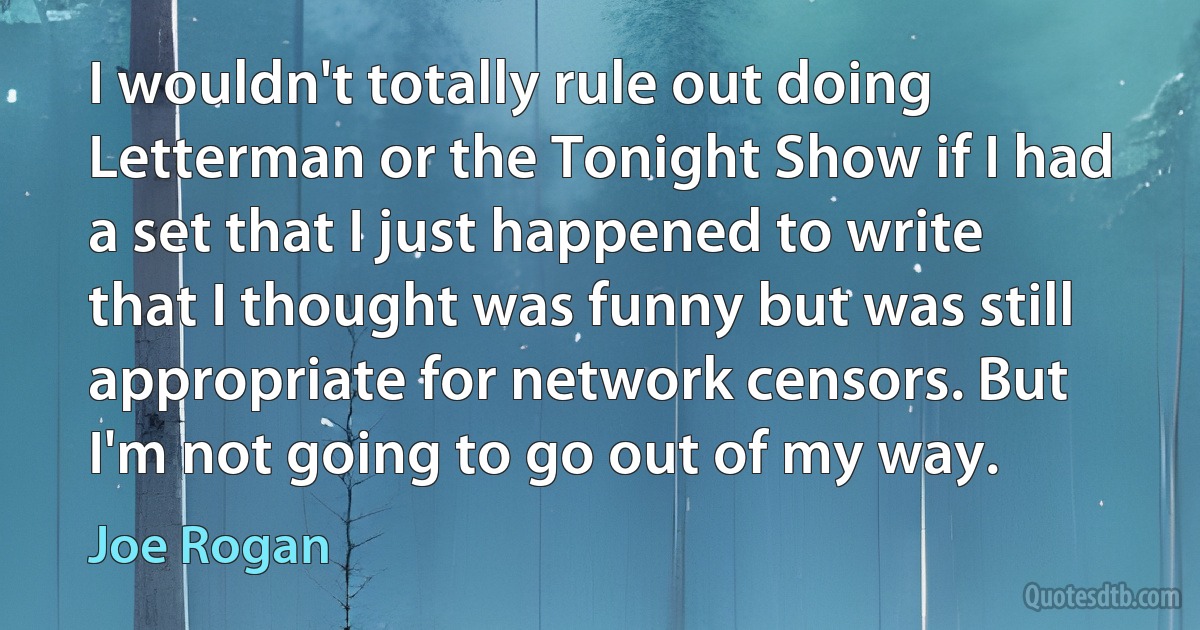 I wouldn't totally rule out doing Letterman or the Tonight Show if I had a set that I just happened to write that I thought was funny but was still appropriate for network censors. But I'm not going to go out of my way. (Joe Rogan)