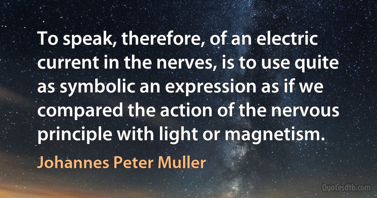 To speak, therefore, of an electric current in the nerves, is to use quite as symbolic an expression as if we compared the action of the nervous principle with light or magnetism. (Johannes Peter Muller)