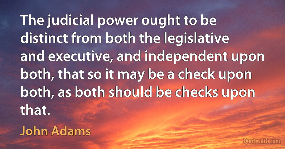 The judicial power ought to be distinct from both the legislative and executive, and independent upon both, that so it may be a check upon both, as both should be checks upon that. (John Adams)