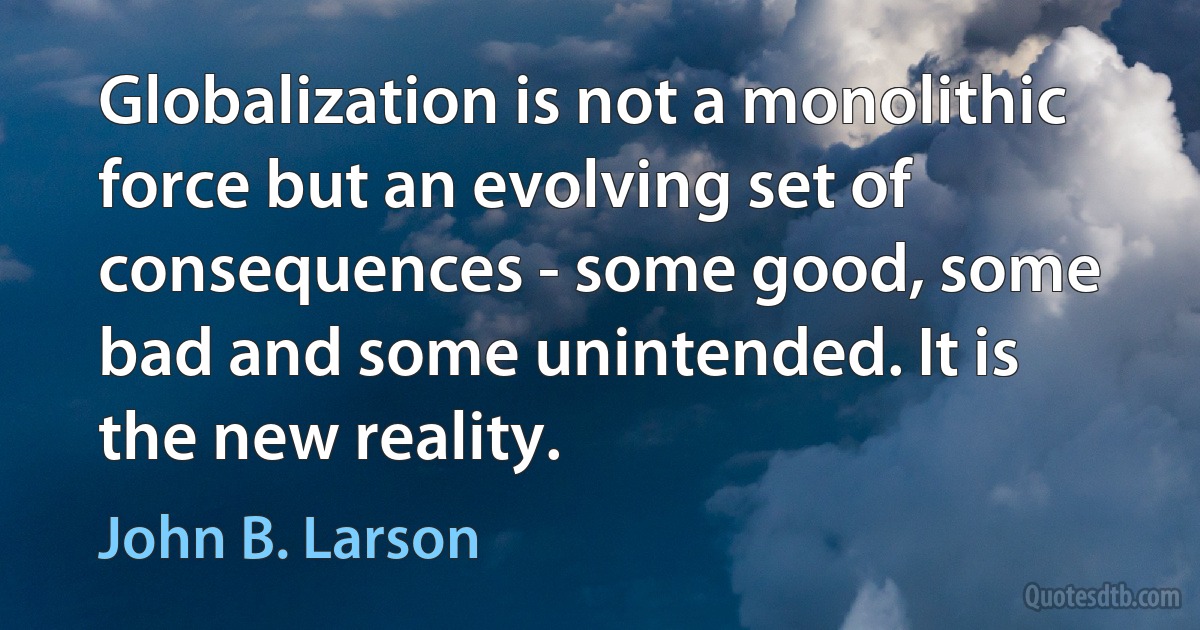 Globalization is not a monolithic force but an evolving set of consequences - some good, some bad and some unintended. It is the new reality. (John B. Larson)