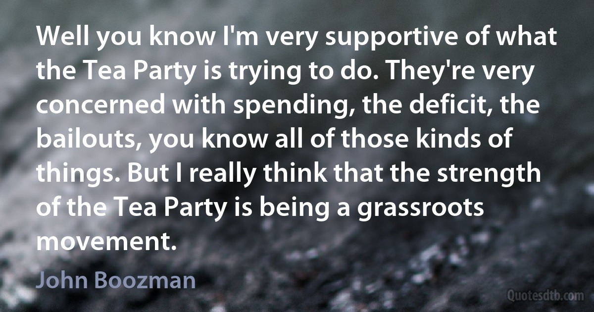 Well you know I'm very supportive of what the Tea Party is trying to do. They're very concerned with spending, the deficit, the bailouts, you know all of those kinds of things. But I really think that the strength of the Tea Party is being a grassroots movement. (John Boozman)