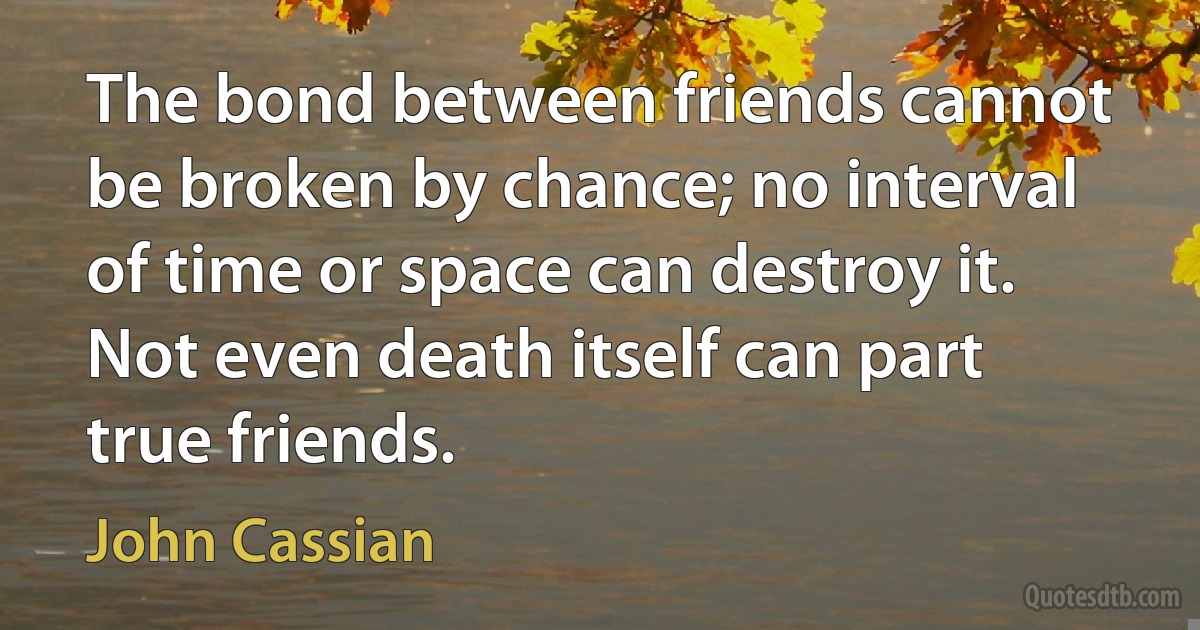 The bond between friends cannot be broken by chance; no interval of time or space can destroy it. Not even death itself can part true friends. (John Cassian)