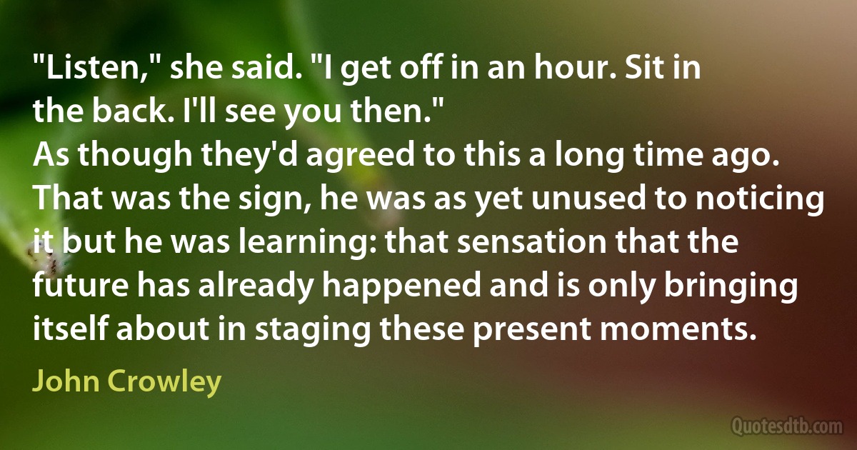 "Listen," she said. "I get off in an hour. Sit in the back. I'll see you then."
As though they'd agreed to this a long time ago. That was the sign, he was as yet unused to noticing it but he was learning: that sensation that the future has already happened and is only bringing itself about in staging these present moments. (John Crowley)