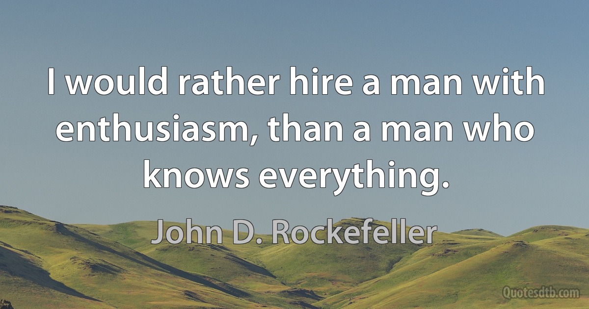 I would rather hire a man with enthusiasm, than a man who knows everything. (John D. Rockefeller)