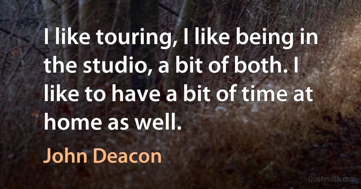 I like touring, I like being in the studio, a bit of both. I like to have a bit of time at home as well. (John Deacon)