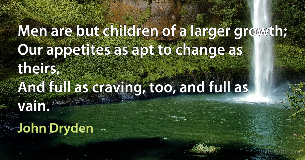 Men are but children of a larger growth;
Our appetites as apt to change as theirs,
And full as craving, too, and full as vain. (John Dryden)