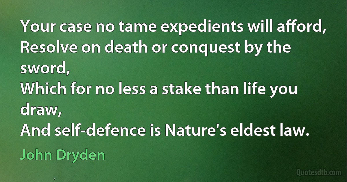 Your case no tame expedients will afford,
Resolve on death or conquest by the sword,
Which for no less a stake than life you draw,
And self-defence is Nature's eldest law. (John Dryden)