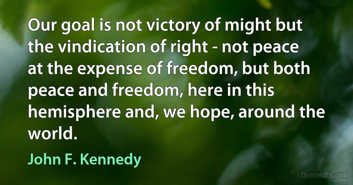 Our goal is not victory of might but the vindication of right - not peace at the expense of freedom, but both peace and freedom, here in this hemisphere and, we hope, around the world. (John F. Kennedy)