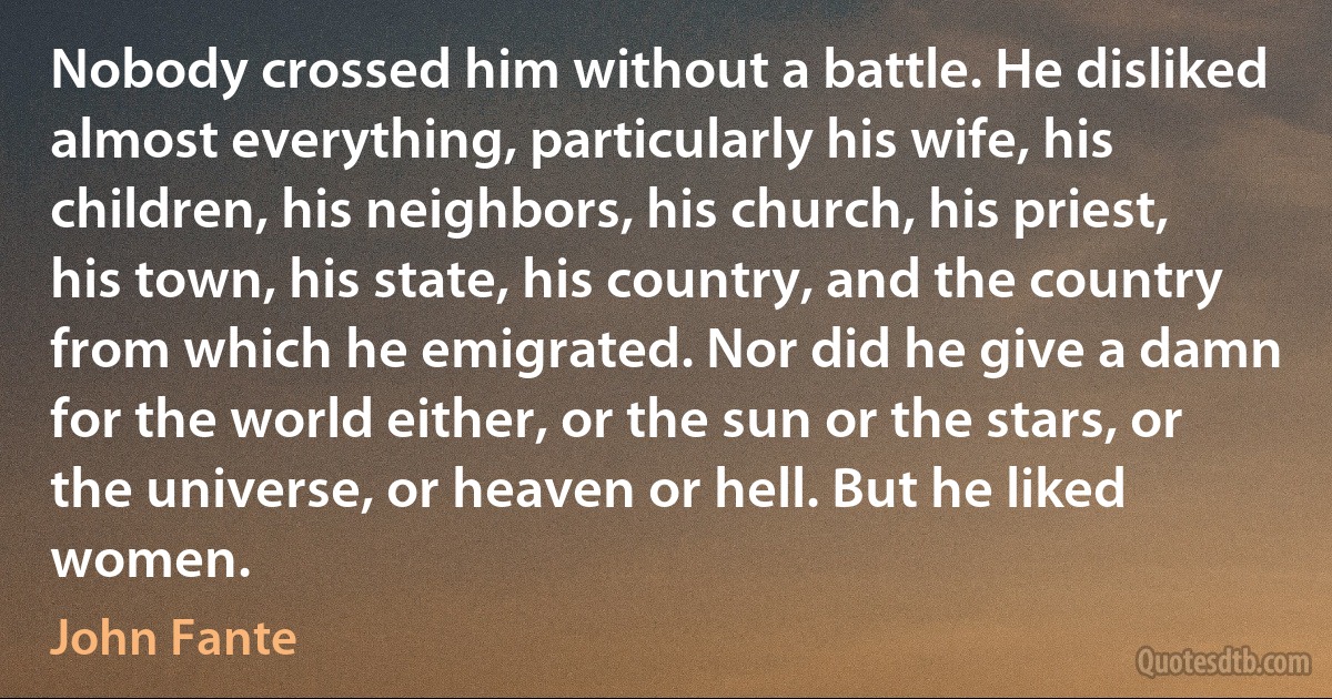 Nobody crossed him without a battle. He disliked almost everything, particularly his wife, his children, his neighbors, his church, his priest, his town, his state, his country, and the country from which he emigrated. Nor did he give a damn for the world either, or the sun or the stars, or the universe, or heaven or hell. But he liked women. (John Fante)