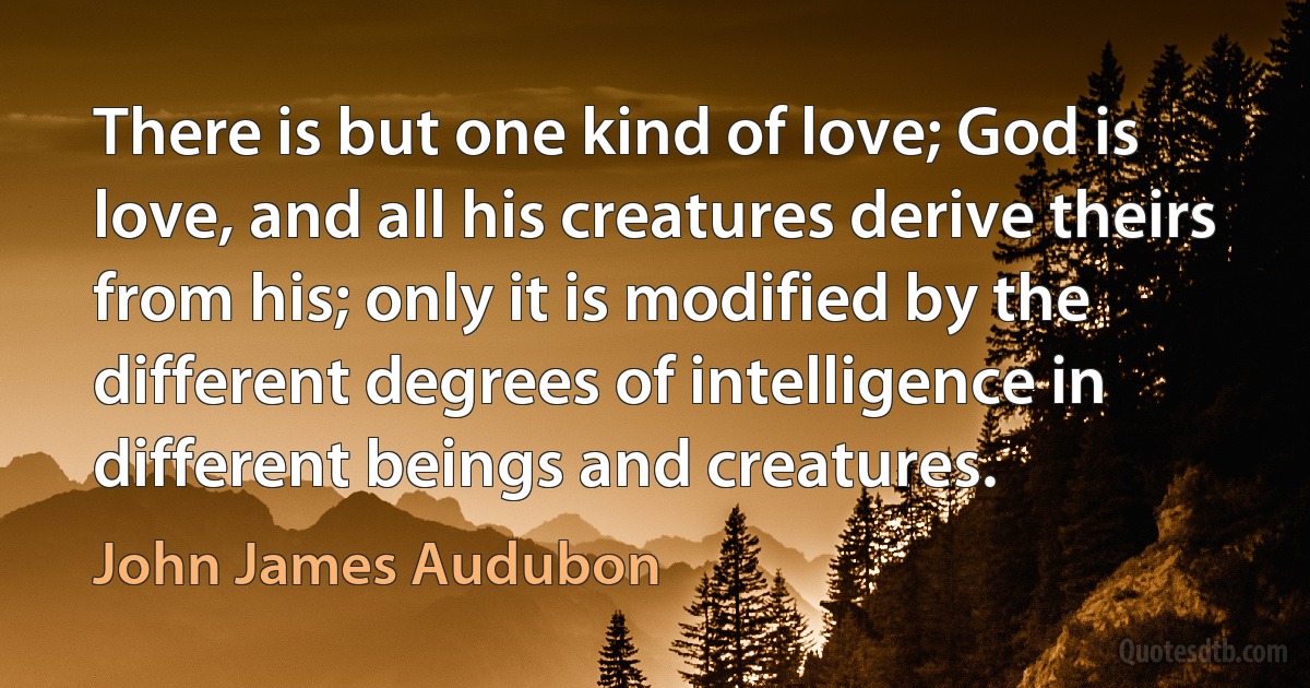 There is but one kind of love; God is love, and all his creatures derive theirs from his; only it is modified by the different degrees of intelligence in different beings and creatures. (John James Audubon)