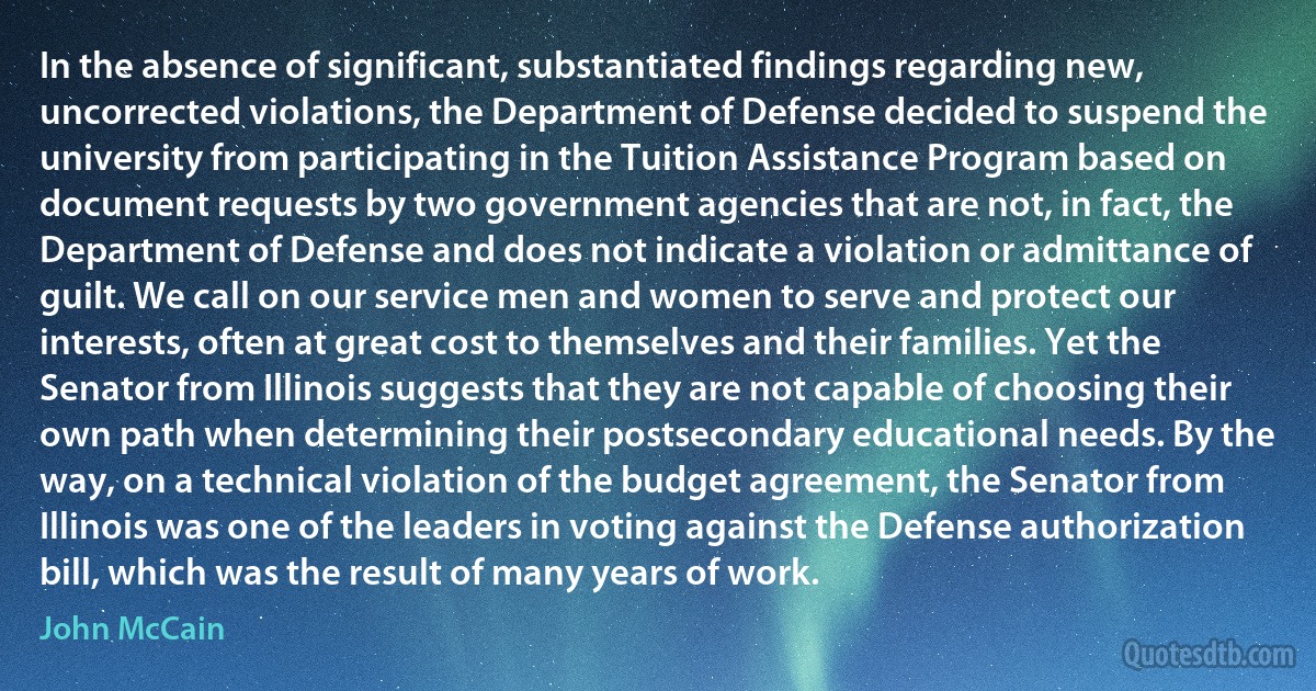 In the absence of significant, substantiated findings regarding new, uncorrected violations, the Department of Defense decided to suspend the university from participating in the Tuition Assistance Program based on document requests by two government agencies that are not, in fact, the Department of Defense and does not indicate a violation or admittance of guilt. We call on our service men and women to serve and protect our interests, often at great cost to themselves and their families. Yet the Senator from Illinois suggests that they are not capable of choosing their own path when determining their postsecondary educational needs. By the way, on a technical violation of the budget agreement, the Senator from Illinois was one of the leaders in voting against the Defense authorization bill, which was the result of many years of work. (John McCain)