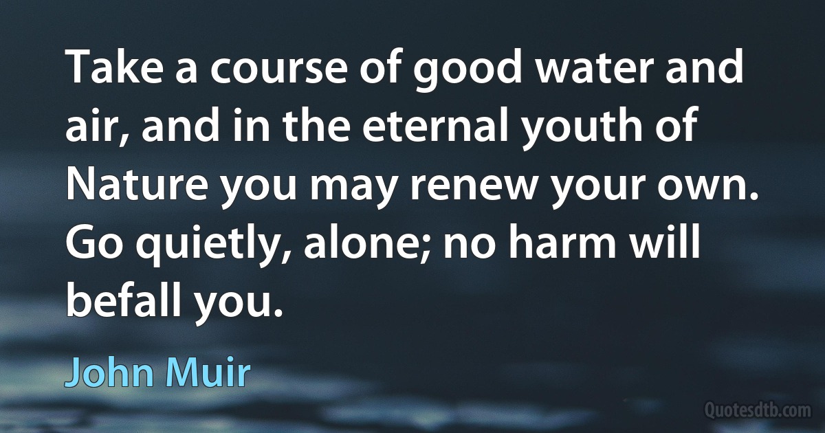 Take a course of good water and air, and in the eternal youth of Nature you may renew your own. Go quietly, alone; no harm will befall you. (John Muir)