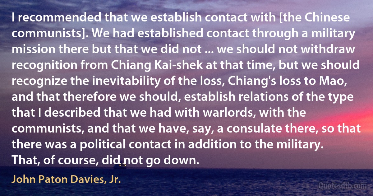 I recommended that we establish contact with [the Chinese communists]. We had established contact through a military mission there but that we did not ... we should not withdraw recognition from Chiang Kai-shek at that time, but we should recognize the inevitability of the loss, Chiang's loss to Mao, and that therefore we should, establish relations of the type that I described that we had with warlords, with the communists, and that we have, say, a consulate there, so that there was a political contact in addition to the military. That, of course, did not go down. (John Paton Davies, Jr.)