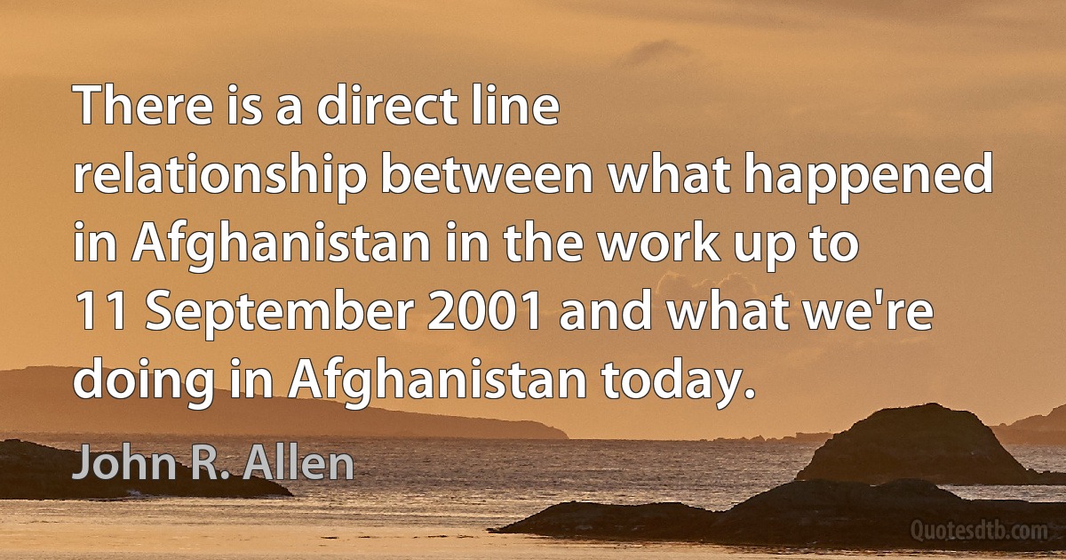 There is a direct line relationship between what happened in Afghanistan in the work up to 11 September 2001 and what we're doing in Afghanistan today. (John R. Allen)