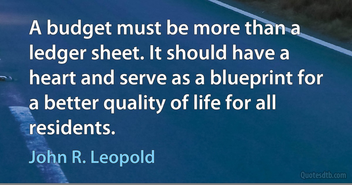 A budget must be more than a ledger sheet. It should have a heart and serve as a blueprint for a better quality of life for all residents. (John R. Leopold)