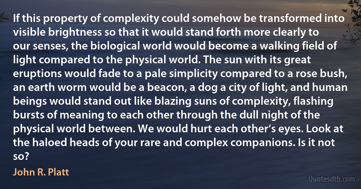 If this property of complexity could somehow be transformed into visible brightness so that it would stand forth more clearly to our senses, the biological world would become a walking field of light compared to the physical world. The sun with its great eruptions would fade to a pale simplicity compared to a rose bush, an earth worm would be a beacon, a dog a city of light, and human beings would stand out like blazing suns of complexity, flashing bursts of meaning to each other through the dull night of the physical world between. We would hurt each other‘s eyes. Look at the haloed heads of your rare and complex companions. Is it not so? (John R. Platt)