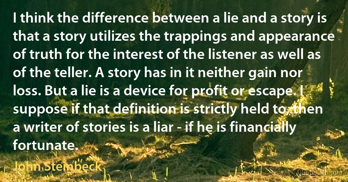 I think the difference between a lie and a story is that a story utilizes the trappings and appearance of truth for the interest of the listener as well as of the teller. A story has in it neither gain nor loss. But a lie is a device for profit or escape. I suppose if that definition is strictly held to, then a writer of stories is a liar - if he is financially fortunate. (John Steinbeck)