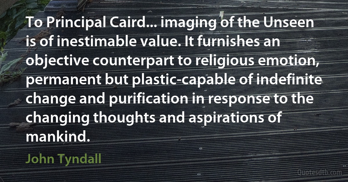 To Principal Caird... imaging of the Unseen is of inestimable value. It furnishes an objective counterpart to religious emotion, permanent but plastic-capable of indefinite change and purification in response to the changing thoughts and aspirations of mankind. (John Tyndall)