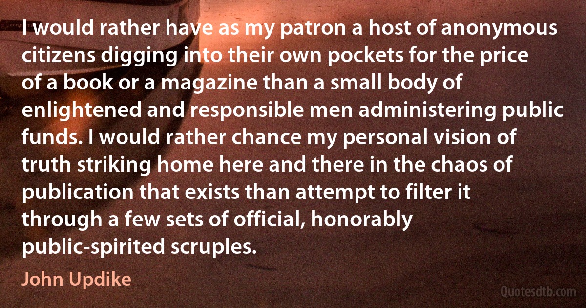 I would rather have as my patron a host of anonymous citizens digging into their own pockets for the price of a book or a magazine than a small body of enlightened and responsible men administering public funds. I would rather chance my personal vision of truth striking home here and there in the chaos of publication that exists than attempt to filter it through a few sets of official, honorably public-spirited scruples. (John Updike)